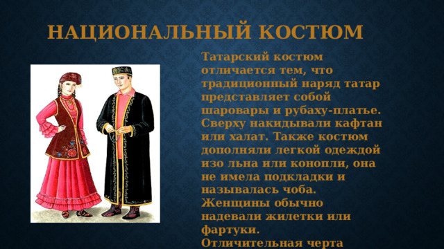 Национальный костюм Татарский костюм отличается тем, что традиционный наряд татар представляет собой шаровары и рубаху-платье. Сверху накидывали кафтан или халат. Также костюм дополняли легкой одеждой изо льна или конопли, она не имела подкладки и называлась чоба. Женщины обычно надевали жилетки или фартуки. Отличительная черта костюма татар – обильное количество украшений и использование материй ярких расцветок. 