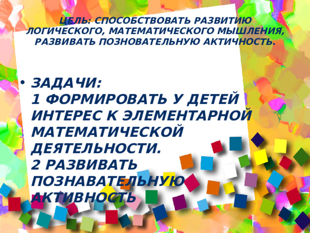Цель: СПОСОБСТВОВАТЬ РАЗВИТИЮ ЛОГИЧЕСКОГО, МАТЕМАТИЧЕСКОГО МЫШЛЕНИЯ, РАЗВИВАТЬ ПОЗНОВАТЕЛЬНУЮ АКТИЧНОСТЬ.   Задачи:  1 ФОРМИРОВАТЬ У ДЕТЕЙ ИНТЕРЕС К ЭЛЕМЕНТАРНОЙ МАТЕМАТИЧЕСКОЙ ДЕЯТЕЛЬНОСТИ.  2 РАЗВИВАТЬ ПОЗНАВАТЕЛЬНУЮ АКТИВНОСТЬ 