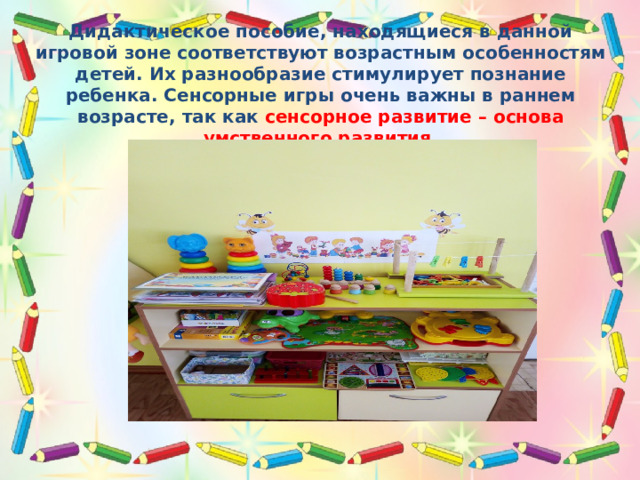 Дидактическое пособие, находящиеся в данной игровой зоне соответствуют возрастным особенностям детей. Их разнообразие стимулирует познание ребенка. Сенсорные игры очень важны в раннем возрасте, так как сенсорное развитие – основа умственного развития. 