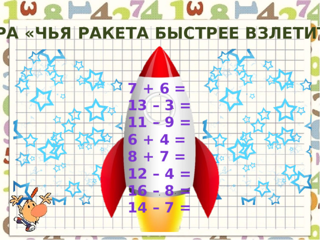 Игра «чья ракета быстрее взлетит?» 7 + 6 = 13 – 3 = 11 – 9 = 6 + 4 = 8 + 7 = 12 – 4 = 16 – 8 = 14 – 7 = 