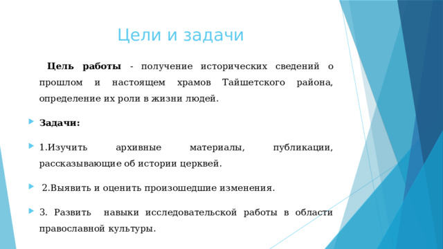 Цели и задачи  Цель работы - получение исторических сведений о прошлом и настоящем храмов Тайшетского района, определение их роли в жизни людей. Задачи:  1.Изучить архивные материалы, публикации, рассказывающие об истории церквей.  2.Выявить и оценить произошедшие изменения. 3. Pазвить навыки исследовательской работы в области православной культуры. 