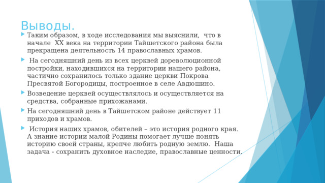 Выводы. Таким образом, в ходе исследования мы выяснили, что в начале XX века на территории Тайшетского района была прекращена деятельность 14 православных храмов.  На сегодняшний день из всех церквей дореволюционной постройки, находившихся на территории нашего района, частично сохранилось только здание церкви Покрова Пресвятой Богородицы, построенное в селе Авдюшино. Возведение церквей осуществлялось и осуществляется на средства, собранные прихожанами. На сегодняшний день в Тайшетском районе действует 11 приходов и храмов.  История наших храмов, обителей – это история родного края. А знание истории малой Родины помогает лучше понять историю своей страны, крепче любить родную землю. Наша задача - сохранить духовное наследие, православные ценности. 