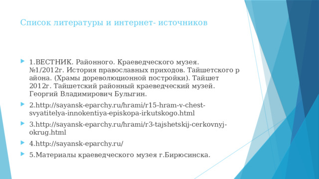Список литературы и интернет- источников   1.ВЕСТНИК. Районного. Краеведческого музея. №1/2012г. История православных приходов. Тайшетского района. (Храмы дореволюционной постройки). Тайшет 2012г. Тайшетский районный краеведческий музей. Георгий Владимирович Булыгин. 2.http://sayansk-eparchy.ru/hrami/r15-hram-v-chest-svyatitelya-innokentiya-episkopa-irkutskogo.html 3.http://sayansk-eparchy.ru/hrami/r3-tajshetskij-cerkovnyj-okrug.html 4.http://sayansk-eparchy.ru/  5.Материалы краеведческого музея г.Бирюсинска. 