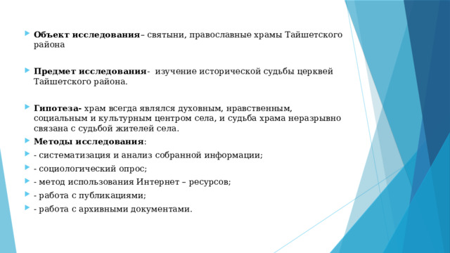 Объект исследования – святыни, православные храмы Тайшетского района Предмет исследования - изучение исторической судьбы церквей Тайшетского района. Гипотеза- храм всегда являлся духовным, нравственным, социальным и культурным центром села, и судьба храма неразрывно связана с судьбой жителей села. Методы исследования : - систематизация и анализ собранной информации; - социологический опрос; - метод использования Интернет – ресурсов; - работа с публикациями; - работа с архивными документами. 