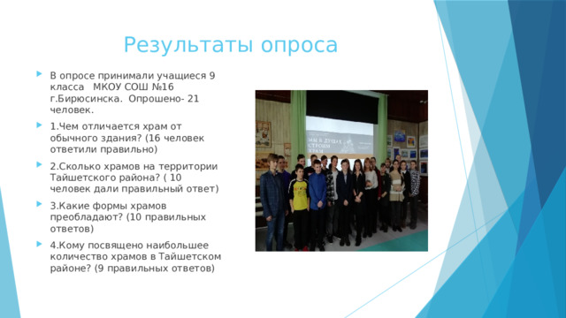 Результаты опроса В опросе принимали учащиеся 9 класса МКОУ СОШ №16 г.Бирюсинска. Опрошено- 21 человек. 1.Чем отличается храм от обычного здания? (16 человек ответили правильно) 2.Сколько храмов на территории Тайшетского района? ( 10 человек дали правильный ответ) 3.Какие формы храмов преобладают? (10 правильных ответов) 4.Кому посвящено наибольшее количество храмов в Тайшетском районе? (9 правильных ответов) 