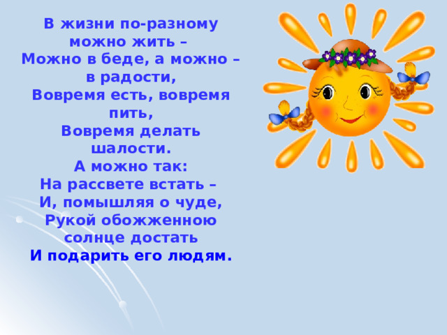 В жизни по-разному можно жить – Можно в беде, а можно – в радости, Вовремя есть, вовремя пить, Вовремя делать шалости. А можно так: На рассвете встать – И, помышляя о чуде, Рукой обожженною солнце достать И подарить его людям. 