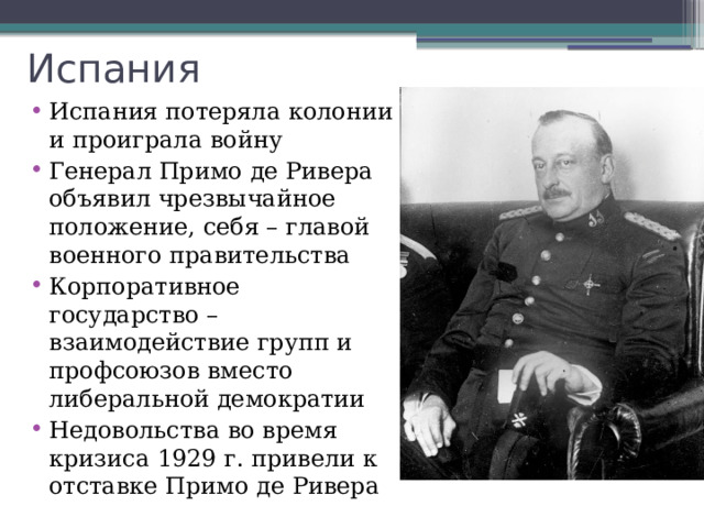 Испания Испания потеряла колонии и проиграла войну Генерал Примо де Ривера объявил чрезвычайное положение, себя – главой военного правительства Корпоративное государство – взаимодействие групп и профсоюзов вместо либеральной демократии Недовольства во время кризиса 1929 г. привели к отставке Примо де Ривера 