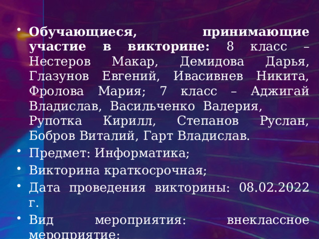 Обучающиеся, принимающие участие в викторине: 8 класс – Нестеров Макар, Демидова Дарья, Глазунов Евгений, Ивасивнев Никита, Фролова Мария; 7 класс – Аджигай Владислав, Васильченко Валерия, Рупотка Кирилл, Степанов Руслан, Бобров Виталий, Гарт Владислав. Предмет: Информатика; Викторина краткосрочная; Дата проведения викторины: 08.02.2022 г. Вид мероприятия: внеклассное мероприятие; Участники мероприятия: педагоги, обучающиеся; 