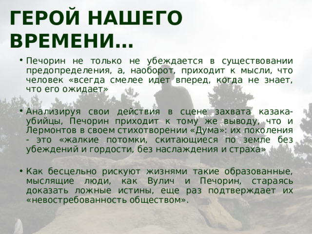 Герой нашего времени… Печорин не только не убеждается в существовании предопределения, а, наоборот, приходит к мысли, что человек «всегда смелее идет вперед, когда не знает, что его ожидает» Анализируя свои действия в сцене захвата казака-убийцы, Печорин приходит к тому же выводу, что и Лермонтов в своем стихотворении «Дума»: их поколения - это «жалкие потомки, скитающиеся по земле без убеждений и гордости, без наслаждения и страха» Как бесцельно рискуют жизнями такие образованные, мыслящие люди, как Вулич и Печорин, стараясь доказать ложные истины, еще раз подтверждает их «невостребованность обществом». 