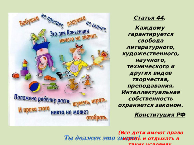 Статья 44 . Каждому гарантируется свобода литературного, художественного, научного, технического и других видов творчества, преподавания. Интеллектуальная собственность охраняется законом. Конституция РФ  (Все дети имеют право играть и отдыхать в таких условиях, которые способствуют  их творческому и культурному развитию, занятию искусством) 