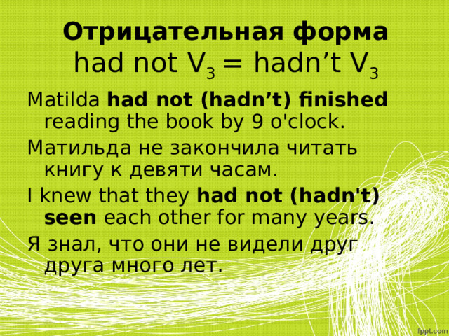 Отрицательная форма  had not V 3 = hadn’t V 3 Matilda had not (hadn’t) finished reading the book by 9 o'clock. Матильда не закончила читать книгу к девяти часам. I knew that they had not ( hadn't ) seen each other for many years. Я знал, что они не видели друг друга много лет. 