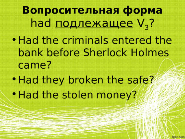 Вопросительная форма  had подлежащее  V 3 ? Had the criminals entered the bank before Sherlock Holmes came? Had they broken the safe? Had the stolen money? 