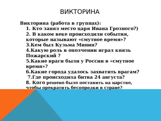 Викторина Викторина (работа в группах):  1. Кто занял место царя Ивана Грозного?)  2. В каком веке происходили события, которые называют «смутное время»?  3.Кем был Кузьма Минин?  4.Какую роль в ополчении играл князь Пожарский ?  5.Какие враги были у России в «смутное время»?  6.Какие города удалось захватить врагам?   7.Где происходила битва 24 августа?  8. Кого решено было поставить на царство, чтобы прекратить беспорядки в стране?   