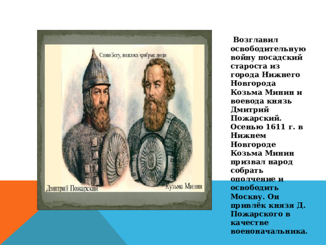  Возглавил освободительную войну посадский староста из города Нижнего Новгорода Козьма Минин и воевода князь Дмитрий Пожарский. Осенью 1611 г. в Нижнем Новгороде Козьма Минин призвал народ собрать ополчение и освободить Москву. Он привлёк князя Д. Пожарского в качестве военоначальника. 