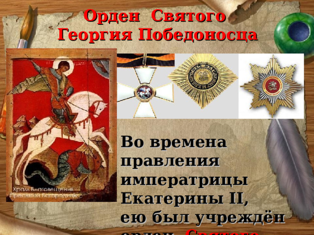 Орден Святого  Георгия Победоносца Во времена правления императрицы Екатерины II, ею был учреждён орден Святого Георгия Победоносца, которым награждали за МУЖЕСТВО, ОТВАГУ, ГЕРОИЗМ. 