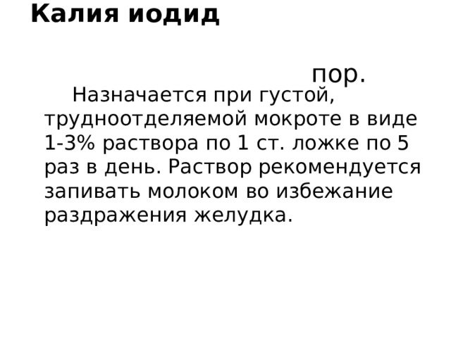 Калия иодид пор.   Назначается при густой, трудноотделяемой мокроте в виде 1-3% раствора по 1 ст. ложке по 5 раз в день. Раствор рекомендуется запивать молоком во избежание раздражения желудка. 