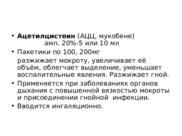 Ацетилцистеин (АЦЦ, мукобене) амп. 20%-5 или 10 мл Пакетики по 100, 200мг  разжижает мокроту, увеличивает её объём, облегчает выделение, уменьшает воспалительные явления. Разжижает гной. Применяется при заболеваниях органов дыхания с повышенной вязкостью мокроты и присоединении гнойной инфекции. Вводится ингаляционно. 