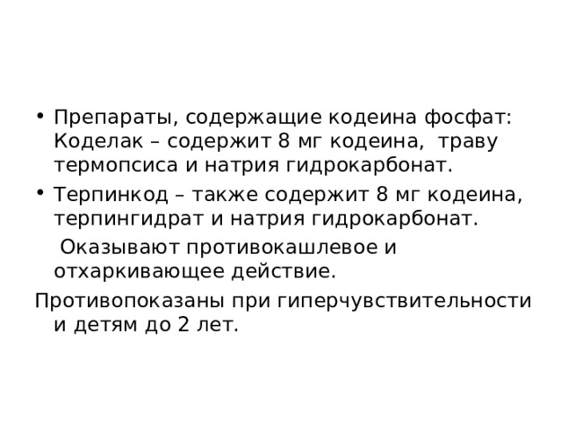 Препараты, содержащие кодеина фосфат: Коделак – содержит 8 мг кодеина, траву термопсиса и натрия гидрокарбонат. Терпинкод – также содержит 8 мг кодеина, терпингидрат и натрия гидрокарбонат.   Оказывают противокашлевое и отхаркивающее действие. Противопоказаны при гиперчувствительности и детям до 2 лет. 