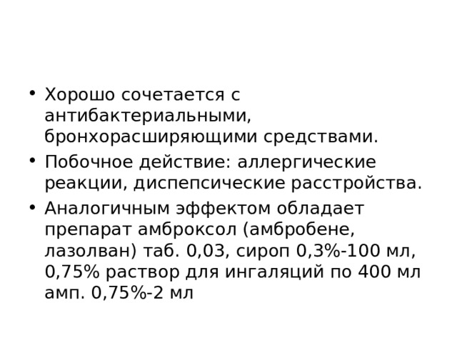 Хорошо сочетается с антибактериальными, бронхорасширяющими средствами. Побочное действие: аллергические реакции, диспепсические расстройства. Аналогичным эффектом обладает препарат амброксол (амбробене, лазолван) таб. 0,03, сироп 0,3%-100 мл, 0,75% раствор для ингаляций по 400 мл амп. 0,75%-2 мл 