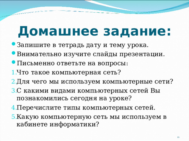 Домашнее задание: Запишите в тетрадь дату и тему урока. Внимательно изучите слайды презентации. Письменно ответьте на вопросы: Что такое компьютерная сеть? Для чего мы используем компьютерные сети? С какими видами компьютерных сетей Вы познакомились сегодня на уроке? Перечислите типы компьютерных сетей. Какую компьютерную сеть мы используем в кабинете информатики?   14 