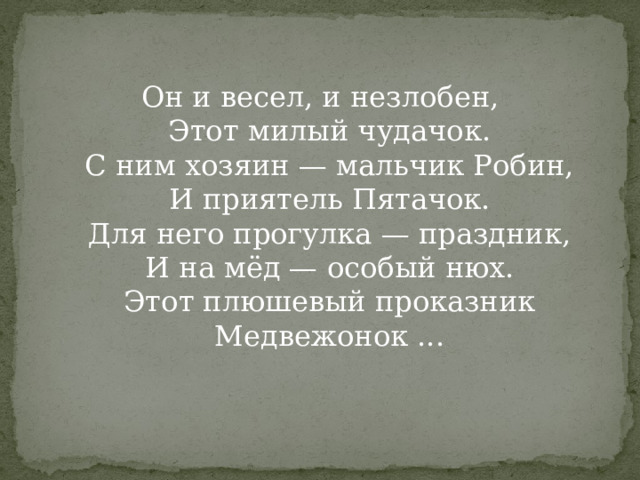 Он и весел, и незлобен,  Этот милый чудачок.  С ним хозяин — мальчик Робин,  И приятель Пятачок.  Для него прогулка — праздник,  И на мёд — особый нюх.  Этот плюшевый проказник  Медвежонок ...   