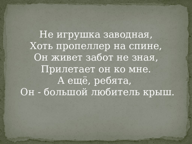 Не игрушка заводная,  Хоть пропеллер на спине,  Он живет забот не зная,  Прилетает он ко мне.  А ещё, ребята,  Он - большой любитель крыш.    