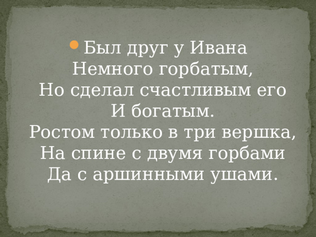 Был друг у Ивана  Немного горбатым,  Но сделал счастливым его  И богатым.  Ростом только в три вершка,  На спине с двумя горбами  Да с аршинными ушами.   