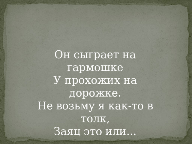 Он сыграет на гармошке У прохожих на дорожке. Не возьму я как-то в толк, Заяц это или... 