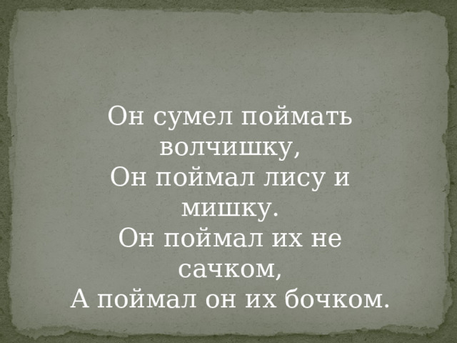 Он сумел поймать волчишку,  Он поймал лису и мишку.  Он поймал их не сачком,  А поймал он их бочком.   