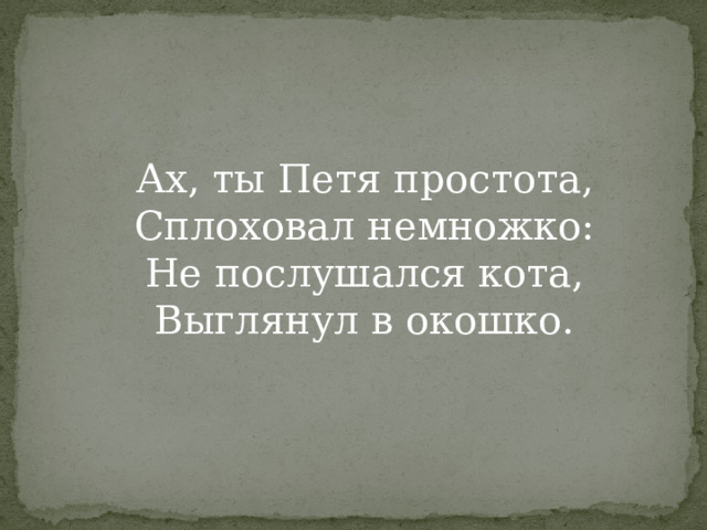 Ах, ты Петя простота,  Сплоховал немножко:  Не послушался кота,  Выглянул в окошко.   