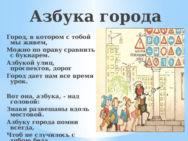 Азбука города Город, в котором с тобой мы живем, Можно по праву сравнить с букварем. Азбукой улиц, проспектов, дорог Город дает нам все время урок.  Вот она, азбука, - над головой: Знаки развешаны вдоль мостовой. Азбуку города помни всегда, Чтоб не случилось с тобою беда.  (Я.Пишумов) 