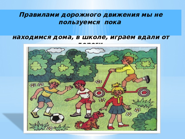 Правилами дорожного движения мы не пользуемся пока   находимся дома, в школе, играем вдали от дороги. 