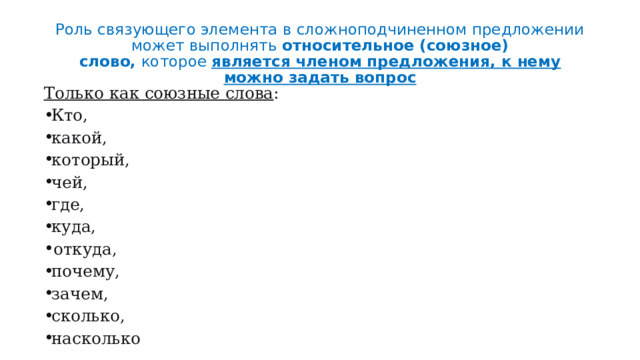 Роль связующего элемента в сложноподчиненном предложении может выполнять  относительное (союзное) слово,  которое  является членом предложения, к нему можно задать вопрос Только как союзные слова : Кто, какой, который, чей, где, куда, откуда, почему, зачем, сколько, насколько 