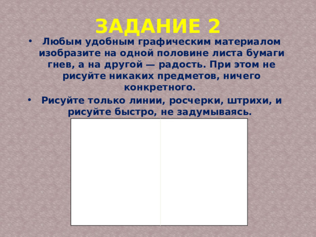 ЗАДАНИЕ 2 Любым удобным графическим материалом изобразите на одной половине листа бумаги гнев, а на другой — радость. При этом не рисуйте никаких предметов, ничего конкретного. Рисуйте только линии, росчерки, штрихи, и рисуйте быстро, не задумываясь. 