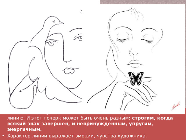У человека, рисующего линией, есть свой почерк, своя манера вести линию. И этот почерк может быть очень разным:  строгим, когда всякий знак завершен, и непринужденным, упругим, энергичным. Характер линии выражает эмоции, чувства художника. 