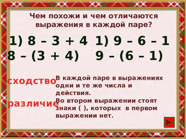 Чем похожи и чем отличаются выражения в каждой паре? 8 – 3 + 4 9 – 6 – 1  8 – (3 + 4)  9 – (6 – 1) В каждой паре в выражениях одни и те же числа и действия. сходство Во втором выражении стоят знаки ( ), которых в первом выражении нет. различие 