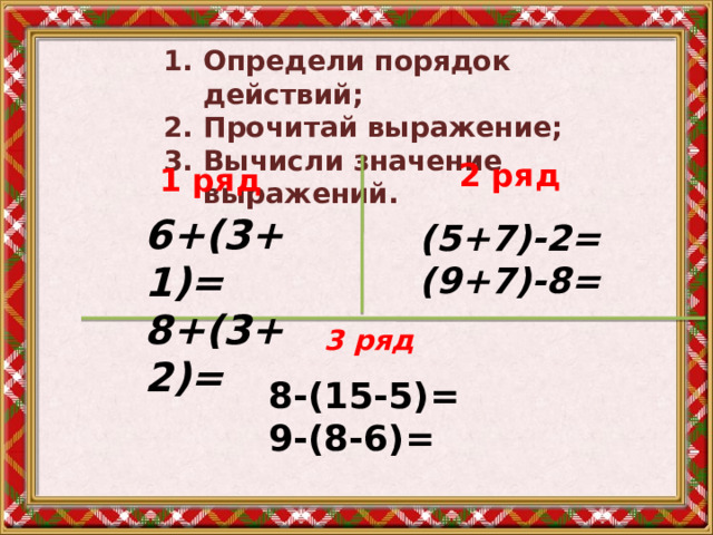 Определи порядок действий; Прочитай выражение; Вычисли значение выражений. 2 ряд  1 ряд  6+(3+1)= 8+(3+2)= (5+7)-2= (9+7)-8= 3 ряд № 225 стр.68 8-(15-5)= 9-(8-6)= 