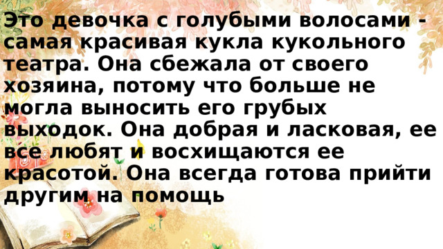 Это девочка с голубыми волосами - самая красивая кукла кукольного театра. Она сбежала от своего хозяина, потому что больше не могла выносить его грубых выходок. Она добрая и ласковая, ее все любят и восхищаются ее красотой. Она всегда готова прийти другим на помощь 