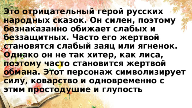 Это отрицательный герой русских народных сказок. Он силен, поэтому безнаказанно обижает слабых и беззащитных. Часто его жертвой становятся слабый заяц или ягненок. Однако он не так хитер, как лиса, поэтому часто становится жертвой обмана. Этот персонаж символизирует силу, коварство и одновременно с этим простодушие и глупость 