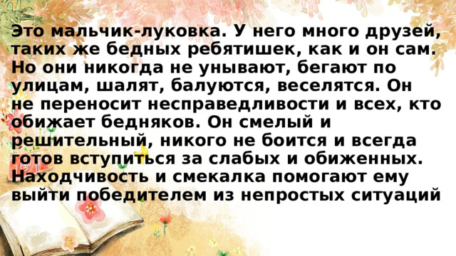 Это мальчик-луковка. У него много друзей, таких же бедных ребятишек, как и он сам. Но они никогда не унывают, бегают по улицам, шалят, балуются, веселятся. Он не переносит несправедливости и всех, кто обижает бедняков. Он смелый и решительный, никого не боится и всегда готов вступиться за слабых и обиженных. Находчивость и смекалка помогают ему выйти победителем из непростых ситуаций 