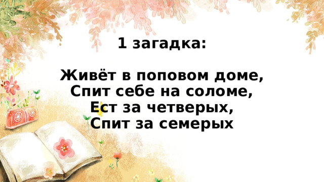 1 загадка:   Живёт в поповом доме,  Спит себе на соломе,  Ест за четверых,  Спит за семерых    