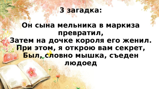 3 загадка:   Он сына мельника в маркиза превратил,  Затем на дочке короля его женил.  При этом, я открою вам секрет,  Был, словно мышка, съеден людоед      