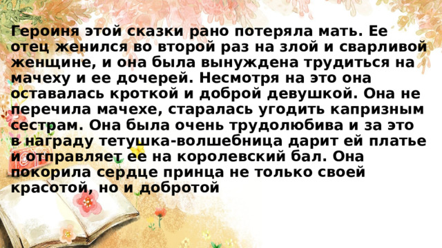 Героиня этой сказки рано потеряла мать. Ее отец женился во второй раз на злой и сварливой женщине, и она была вынуждена трудиться на мачеху и ее дочерей. Несмотря на это она оставалась кроткой и доброй девушкой. Она не перечила мачехе, старалась угодить капризным сестрам. Она была очень трудолюбива и за это в награду тетушка-волшебница дарит ей платье и отправляет ее на королевский бал. Она покорила сердце принца не только своей красотой, но и добротой 