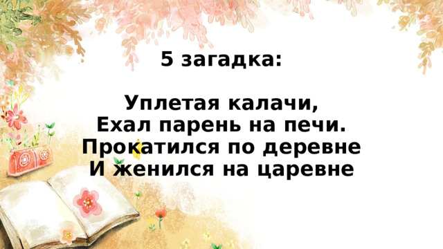 5 загадка:   Уплетая калачи,  Ехал парень на печи.  Прокатился по деревне  И женился на царевне    