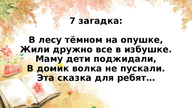 7 загадка:   В лесу тёмном на опушке,  Жили дружно все в избушке.  Маму дети поджидали,  В домик волка не пускали.  Эта сказка для ребят…    