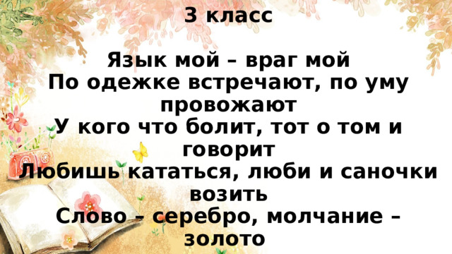 3 класс   Язык мой – враг мой  По одежке встречают, по уму провожают  У кого что болит, тот о том и говорит  Любишь кататься, люби и саночки возить  Слово – серебро, молчание – золото 