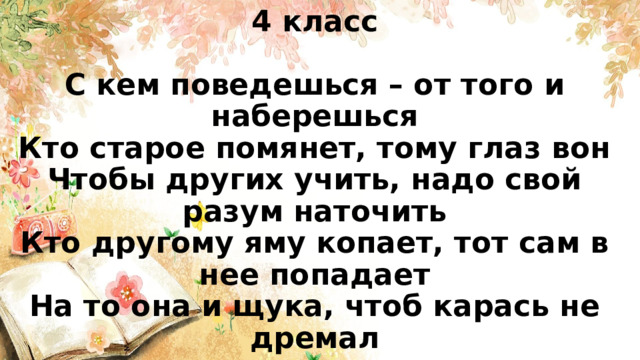 4 класс   С кем поведешься – от того и наберешься  Кто старое помянет, тому глаз вон  Чтобы других учить, надо свой разум наточить  Кто другому яму копает, тот сам в нее попадает  На то она и щука, чтоб карась не дремал 