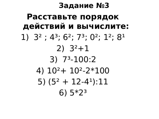 Задание №3 Расставьте порядок действий и вычислите: 3² ; 4³; 6²; 7³; 0²; 1²; 8¹ 3²+1 7³-100:2 4) 10²+ 10²-2*100 5) (5² + 12-4¹):11 6) 5*2³ 