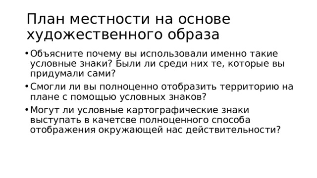 План местности на основе художественного образа Объясните почему вы использовали именно такие условные знаки? Были ли среди них те, которые вы придумали сами? Смогли ли вы полноценно отобразить территорию на плане с помощью условных знаков? Могут ли условные картографические знаки выступать в качетсве полноценного способа отображения окружающей нас действительности? 