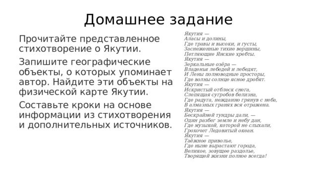 Домашнее задание Якутия —  Аласы и долины,  Где травы и высоки, и густы,  Заснеженные тихие вершины,  Петляющие Янские хребты.  Якутия —  Зеркальные озёра —  Владенья лебедей и лебедят,  И Лены полноводные просторы,  Где волны солнце ясное дробят.  Якутия —  Искристый отблеск снега,  Слепящая сугробов белизна,  Где радуга, нежданно грянув с неба,  В алмазных гранях вся отражена.  Якутия —  Бескрайней тундры дали, —  Один разбег земле и небу дан,  Где музыкой, которой не слыхали,  Грохочет Ледовитый океан.  Якутия —  Таёжное приволье,  Где ныне вырастают города,  Великое, зовущее раздолье,  Творящей жизни полное всегда! Прочитайте представленное стихотворение о Якутии. Запишите географические объекты, о которых упоминает автор. Найдите эти объекты на физической карте Якутии. Составьте кроки на основе информации из стихотворения и дополнительных источников. 